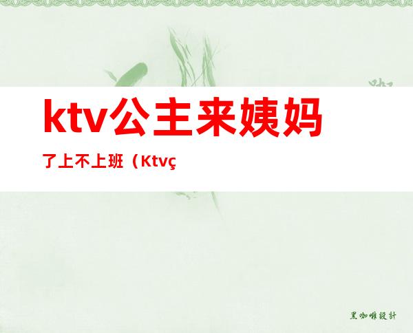 ktv公主来姨妈了上不上班（Ktv点歌公主怎么才能上班的）