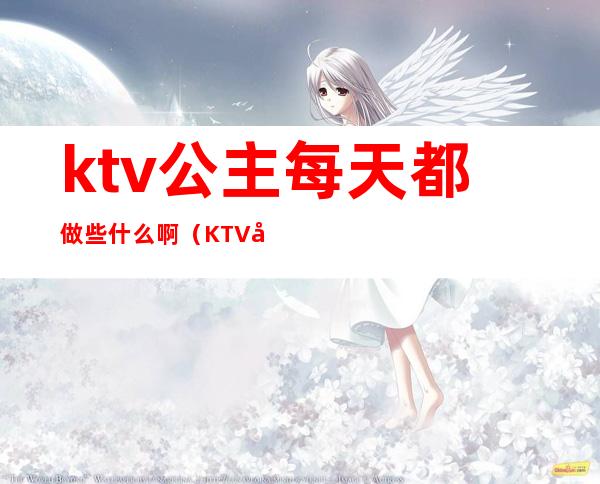 ktv公主每天都做些什么啊（KTV公主是做什么）