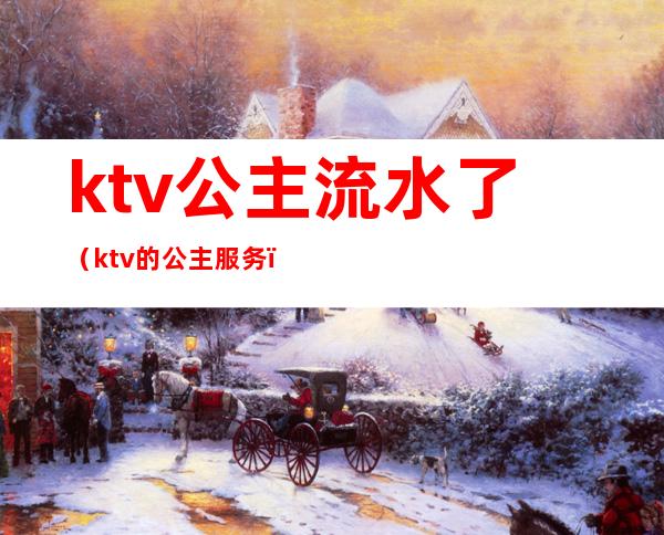 ktv公主流水了（ktv的公主服务）