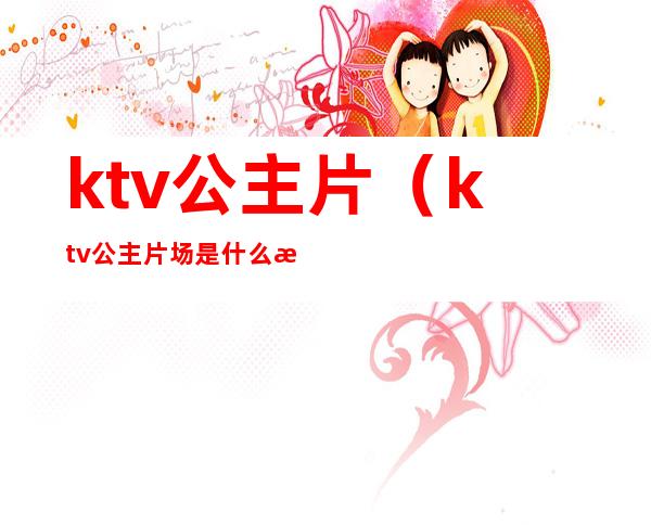 ktv公主片（ktv公主片场是什么意思）