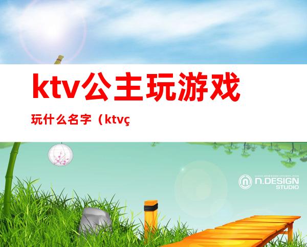 ktv公主玩游戏玩什么名字（ktv的公主都会玩什么游戏）