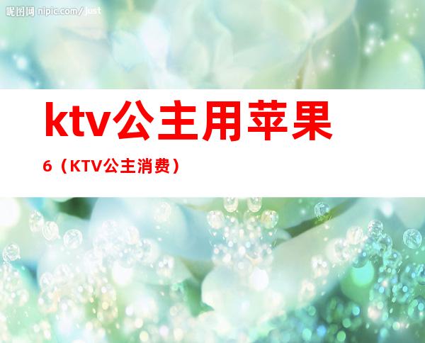 ktv公主用苹果6（KTV公主消费）