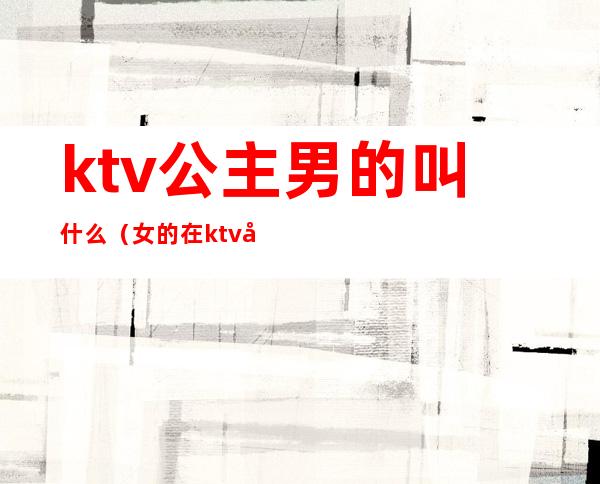 ktv公主男的叫什么（女的在ktv叫公主男的叫什么）