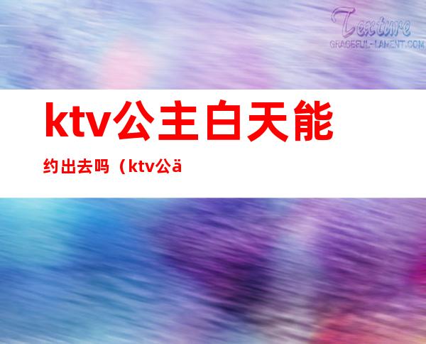 ktv公主白天能约出去吗（ktv公主下午上班吗）