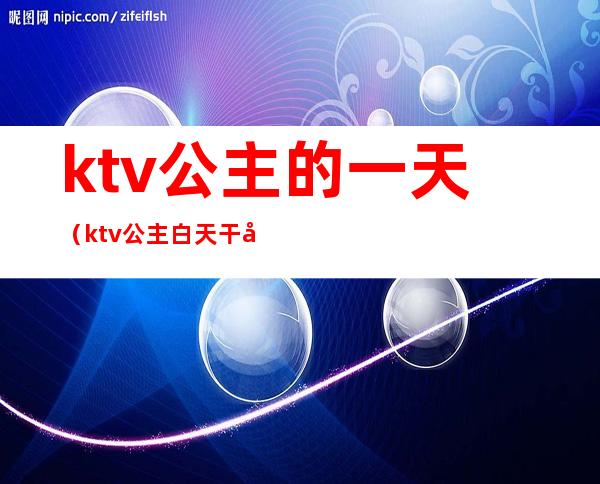 ktv公主的一天（ktv公主白天干嘛）