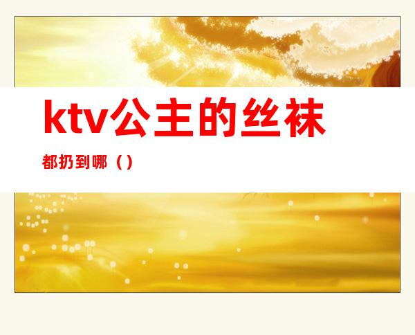 ktv公主的丝袜都扔到哪（）