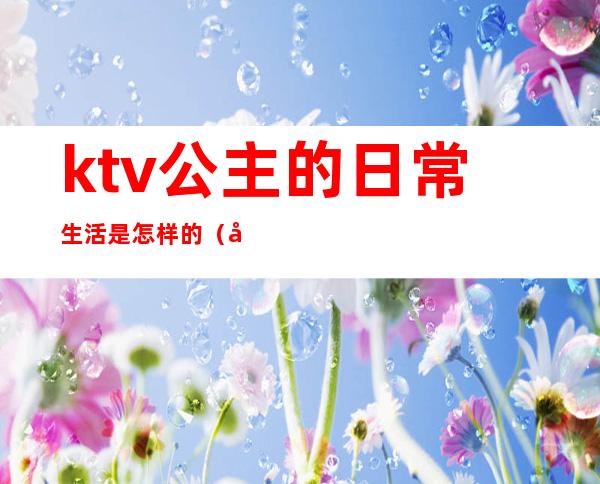 ktv公主的日常生活是怎样的（公主是做什么的ktv公主）