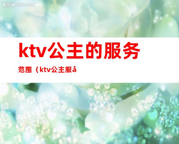 ktv公主的服务范围（ktv公主服务流程有哪些ktv陪唱女都包含什么）