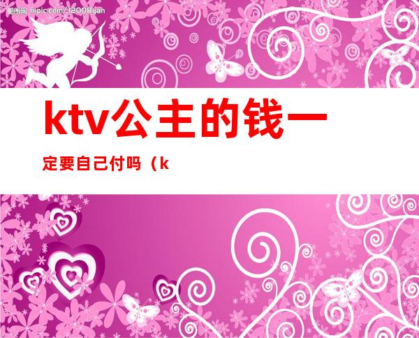 ktv公主的钱一定要自己付吗（ktv叫公主怎么给钱）