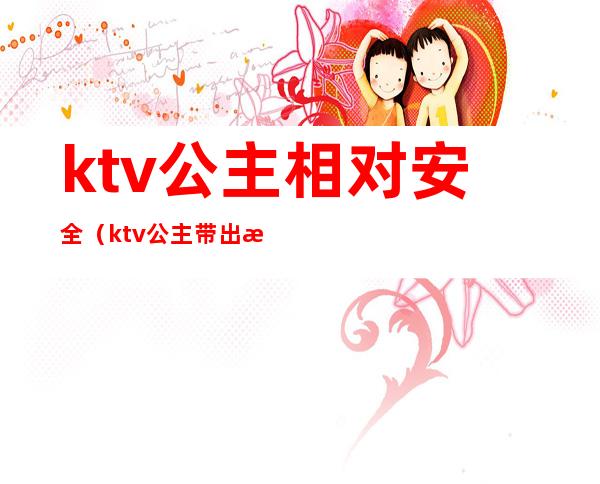 ktv公主相对安全（ktv公主带出来安全吗）