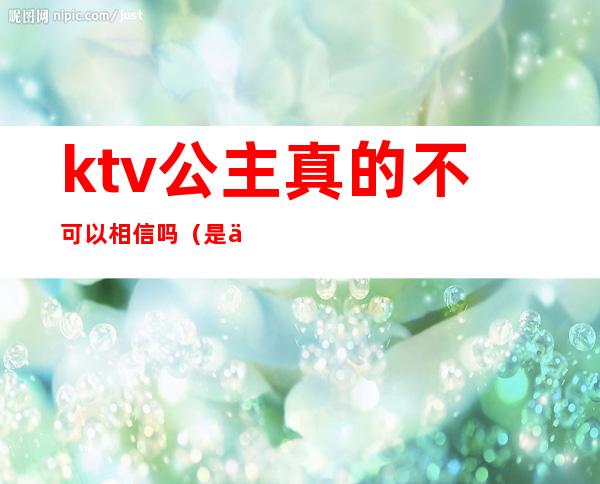 ktv公主真的不可以相信吗（是不是每个ktv都有公主）