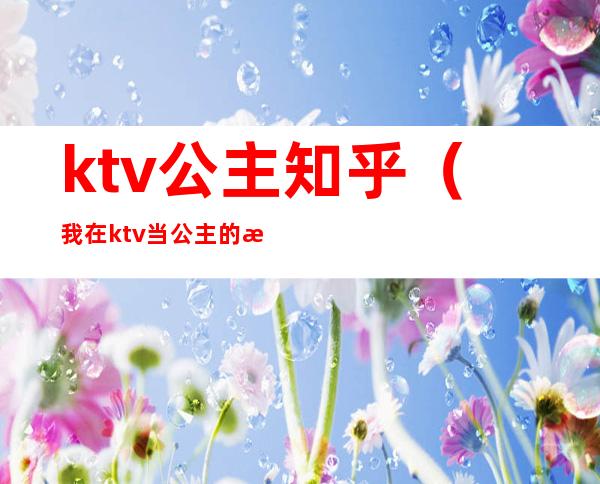 ktv公主知乎（我在ktv当公主的日子 知乎）