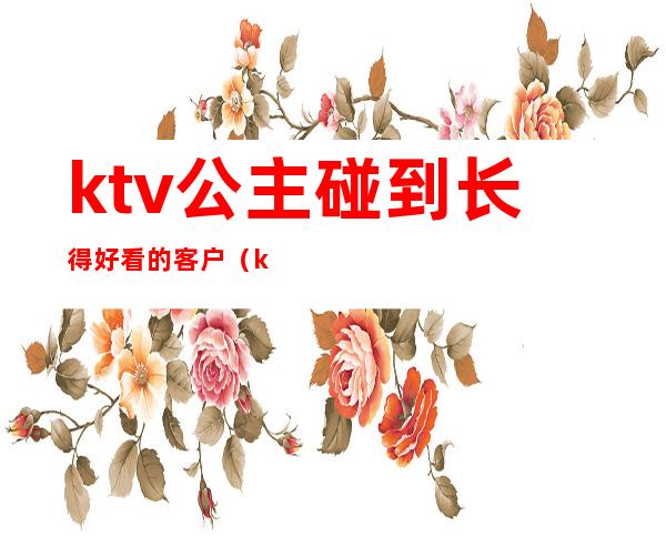 ktv公主碰到长得好看的客户（ktv公主长啥样）