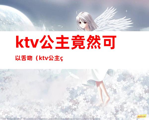 ktv公主竟然可以舌吻（ktv公主竟然可以舌吻了）