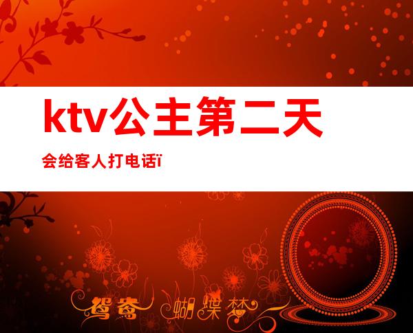 ktv公主第二天会给客人打电话（ktv公主第二天会给客人打电话嘛）