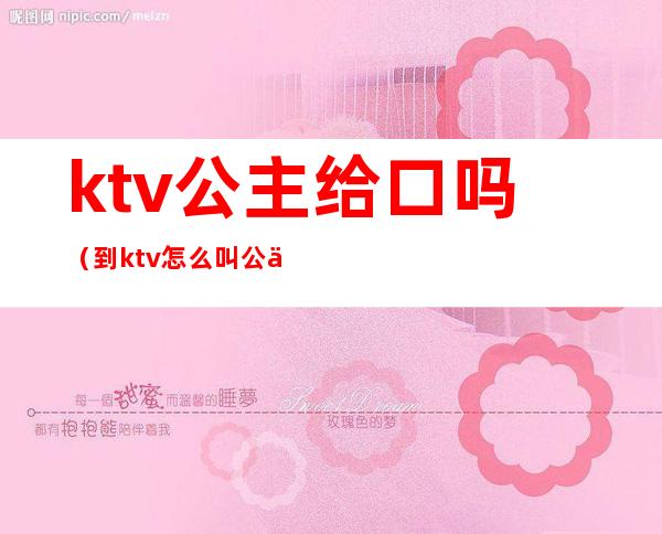 ktv公主给口吗（到ktv怎么叫公主）