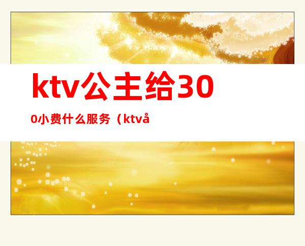 ktv公主给300小费什么服务（ktv公主500块能干嘛）