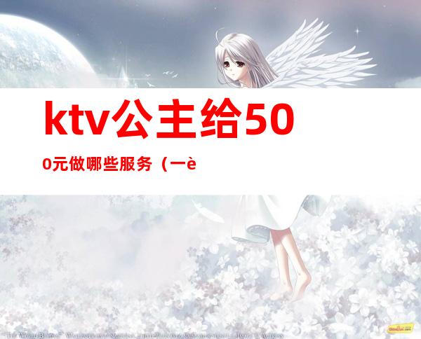 ktv公主给500元做哪些服务（一般ktv公主有什么服务）