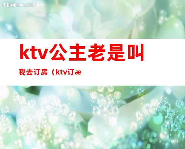 ktv公主老是叫我去订房（ktv订房公主是干嘛的）