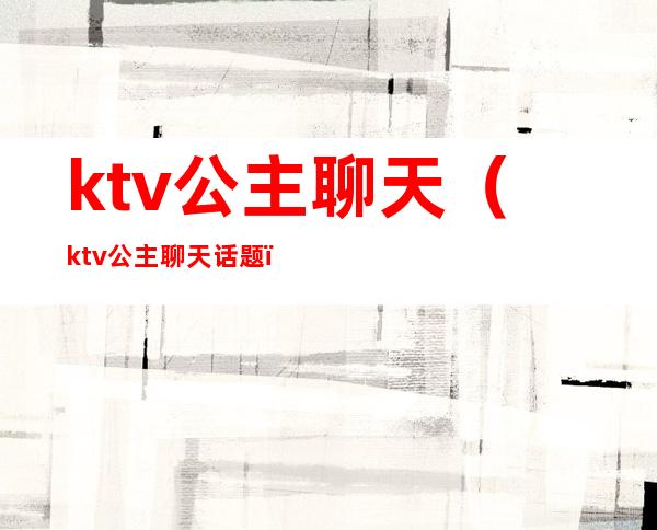 ktv公主聊天（ktv公主聊天话题）