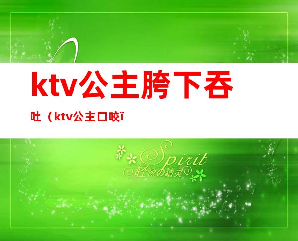 ktv公主胯下吞吐（ktv公主口咬）