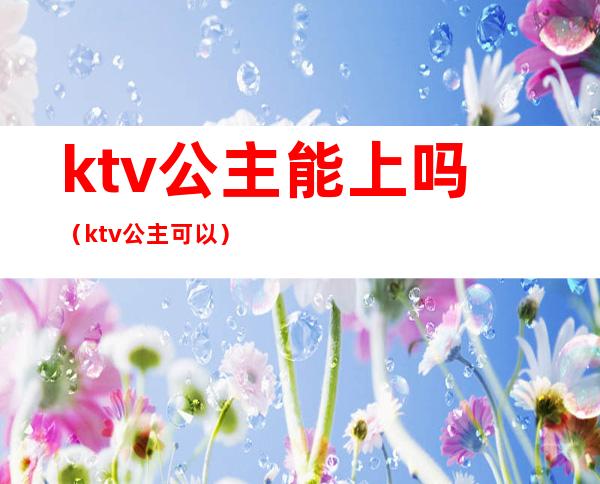 ktv公主能上吗（ktv公主可以）