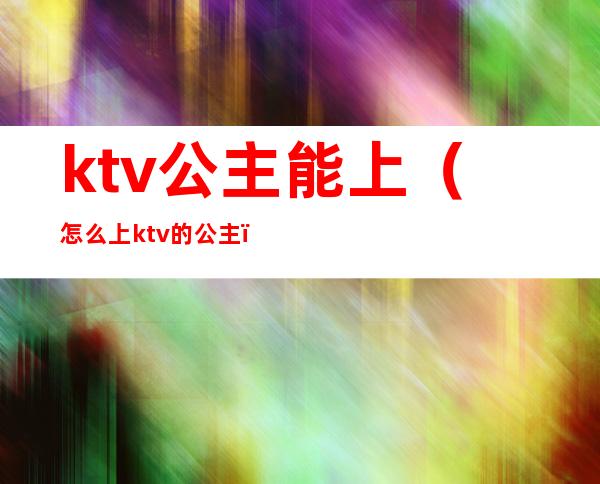 ktv公主能上（怎么上ktv的公主）