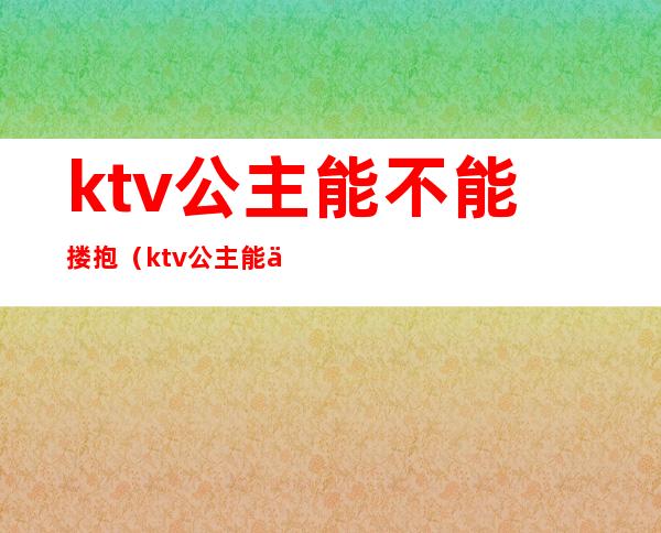 ktv公主能不能搂抱（ktv公主能不能搂抱小孩）