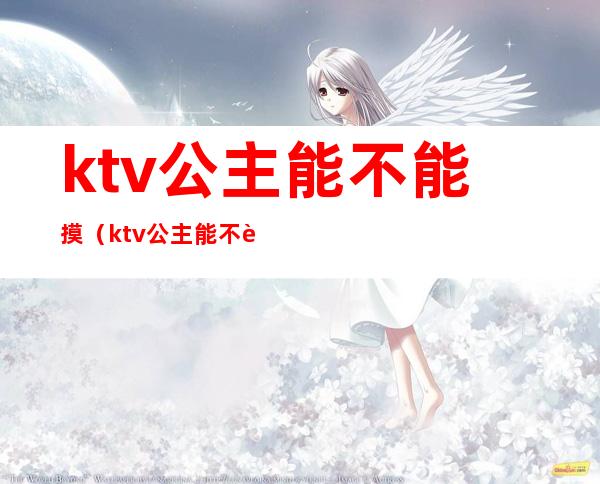 ktv公主能不能摸（ktv公主能不能摸小姐）