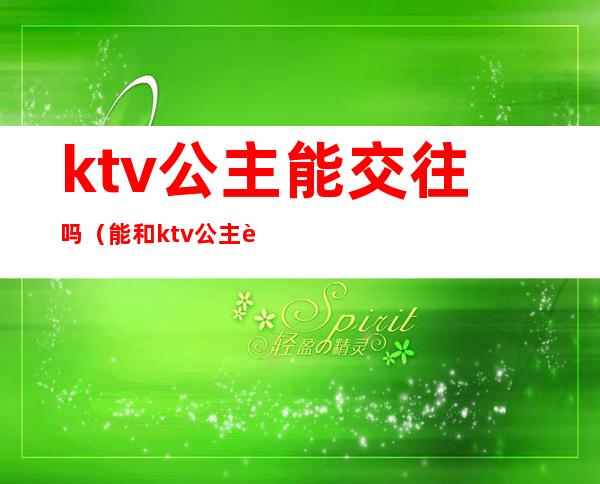 ktv公主能交往吗（能和ktv公主谈恋爱吗）