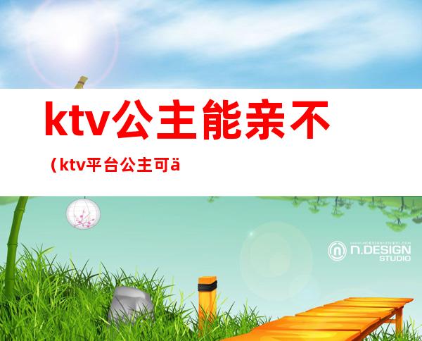 ktv公主能亲不（ktv平台公主可以亲吗）