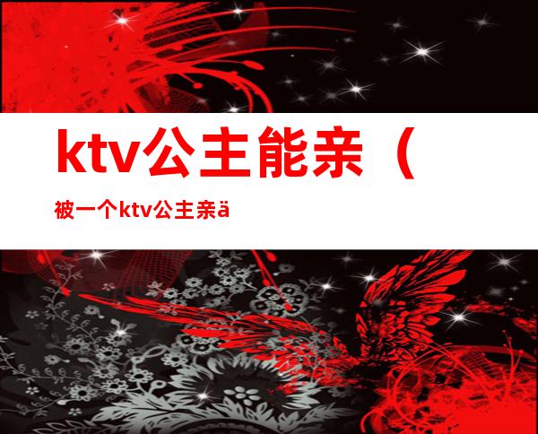 ktv公主能亲（被一个ktv公主亲了）