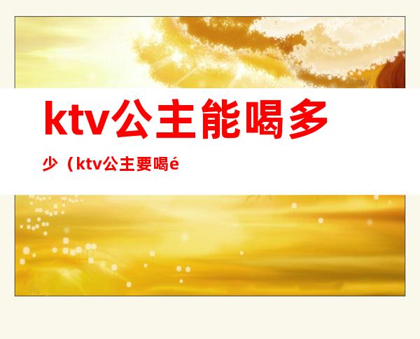 ktv公主能喝多少（ktv公主要喝酒吗）