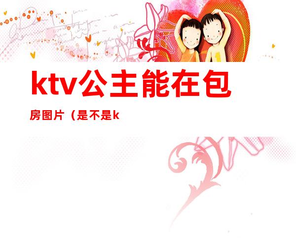 ktv公主能在包房图片（是不是ktv都有包房公主）