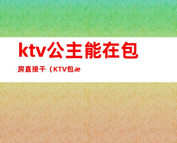 ktv公主能在包房直接干（KTV包房公主是做什么的）