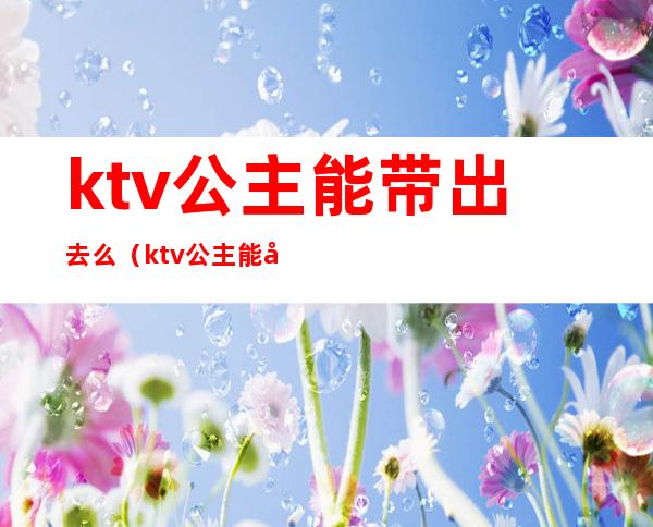 ktv公主能带出去么（ktv公主能带出去么）