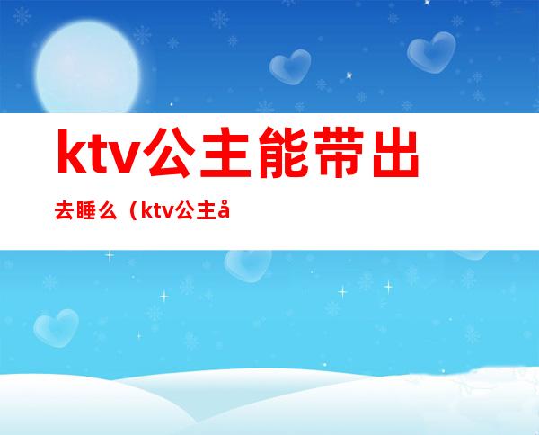 ktv公主能带出去睡么（ktv公主带出来安全吗）