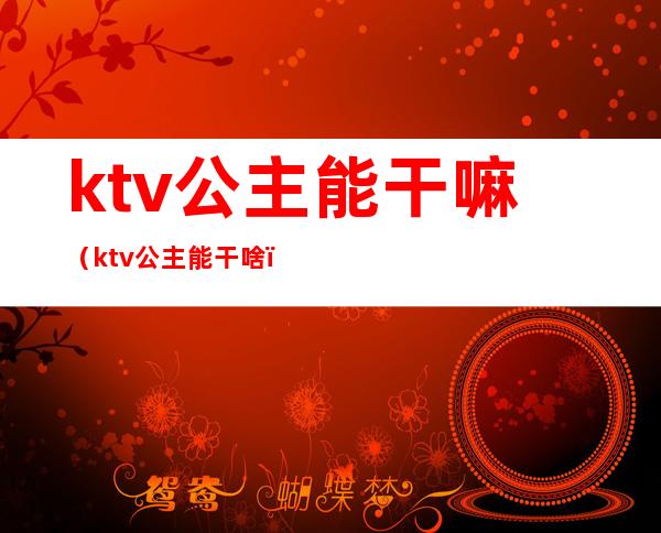 ktv公主能干嘛（ktv公主能干啥）