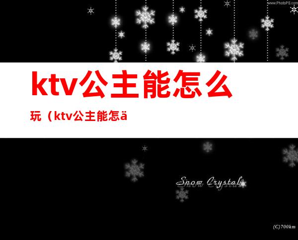 ktv公主能怎么玩（ktv公主能怎么玩不会亏）