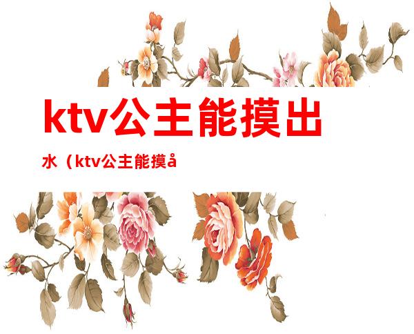 ktv公主能摸出水（ktv公主能摸出水吗）