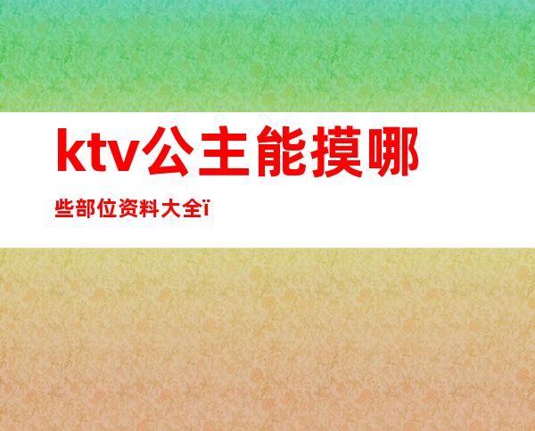 ktv公主能摸哪些部位资料大全（ktv里公主能摸到什么程度）