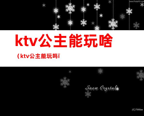 ktv公主能玩啥（ktv公主能玩吗）