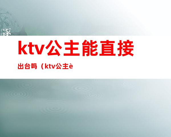 ktv公主能直接出台吗（ktv公主能要吗）