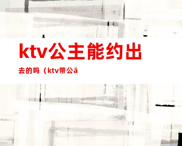 ktv公主能约出去的吗（ktv带公主出去）