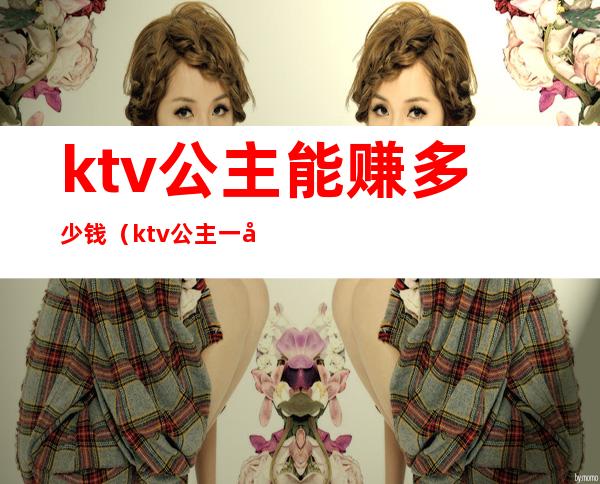 ktv公主能赚多少钱（ktv公主一天挣多少钱）