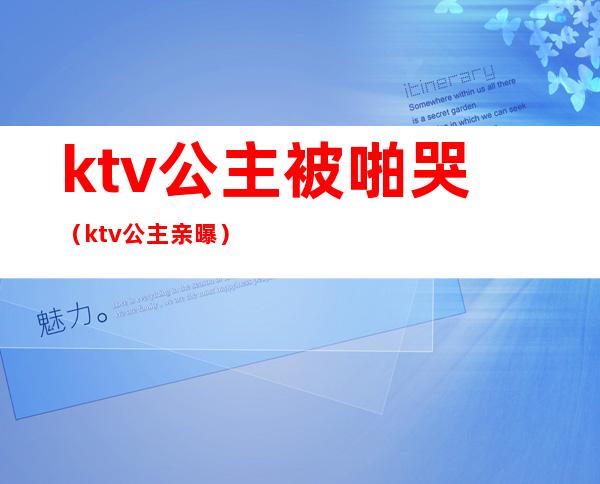 ktv公主被啪哭（ktv公主亲曝）