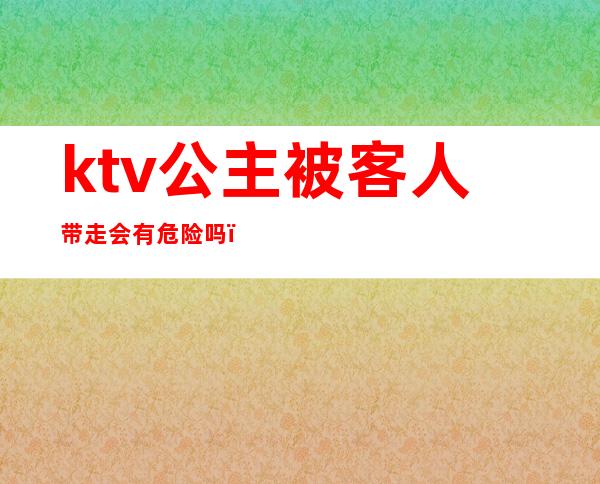 ktv公主被客人带走会有危险吗（去KTV怎么带走公主）