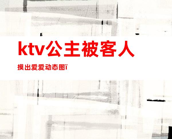 ktv公主被客人摸出爱爱动态图（）