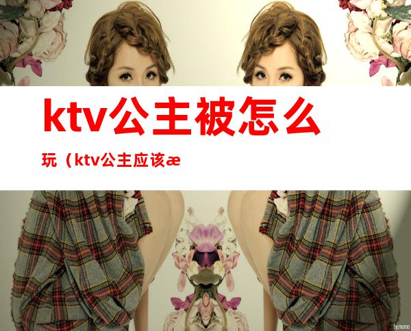 ktv公主被怎么玩（ktv公主应该怎么玩）