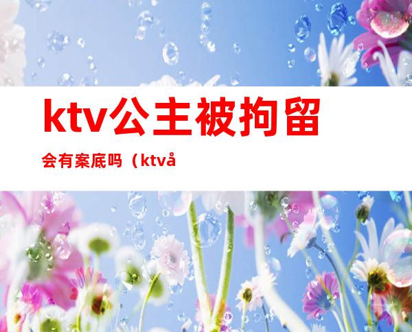 ktv公主被拘留会有案底吗（ktv公主被警察抓过有案底吗）